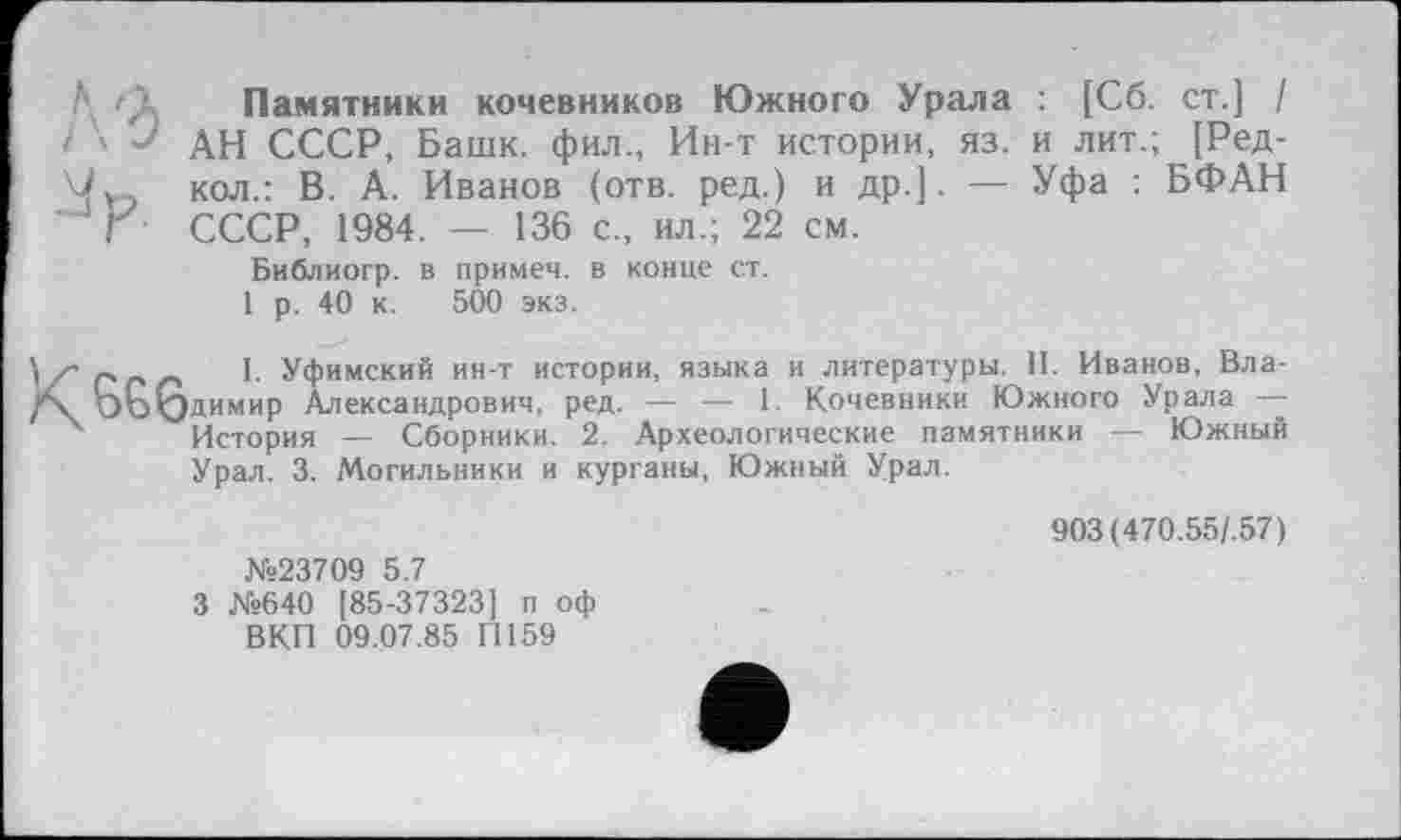 ﻿А 'Д Памятники кочевников Южного Урала : [Сб. ст.] /
і ' АН СССР, Башк. фил., Ин-т истории, яз. и лит.; [Ред-кол.: В. А. Иванов (отв. ред.) и др.]. — Уфа : БФАН Г СССР, 1984. — 136 с„ ил.; 22 см.
Библиогр. в примеч. в конце ст.
1 р. 40 к. 500 экз.
К ess
I. Уфимский ин-т истории, языка и литературы. П. Иванов, Владимир Александрович, ред. — — 1. Кочевники Южного Урала — История — Сборники. 2. Археологические памятники — Южный Урал. 3. Могильники и курганы, Южный Урал.
№23709 5.7
3 №640 [85-37323] п оф ВКП 09.07.85 П159
903 (470.55/.57)